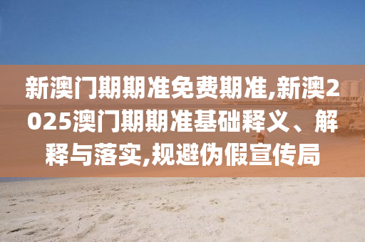 新澳與香港資料準(zhǔn)確資料公開及新澳2025年正版資料大全精選解析、解釋與落實(shí),規(guī)避欺騙廣告危害