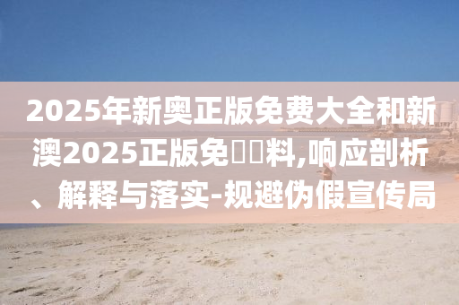 2025年新奧正版免費(fèi)大全和新澳2025正版免費(fèi)資料,響應(yīng)剖析、解釋與落實(shí)-規(guī)避偽假宣傳局
