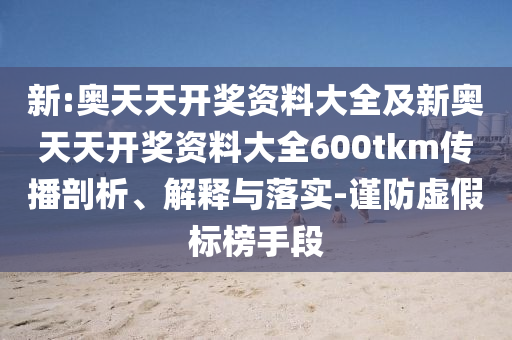 新:奧天天開獎(jiǎng)資料大全及新奧天天開獎(jiǎng)資料大全600tkm傳播剖析、解釋與落實(shí)-謹(jǐn)防虛假標(biāo)榜手段