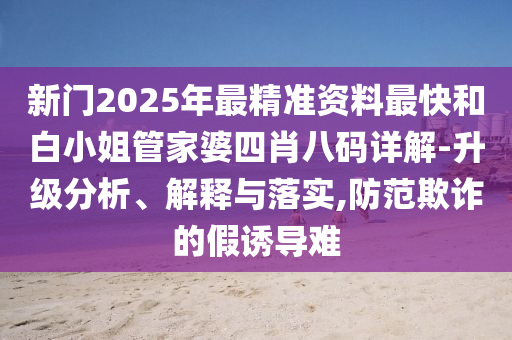 新門2025年最精準(zhǔn)資料最快和白小姐管家婆四肖八碼詳解-升級(jí)分析、解釋與落實(shí),防范欺詐的假誘導(dǎo)難